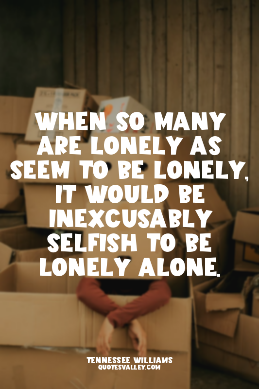 When so many are lonely as seem to be lonely, it would be inexcusably selfish to...
