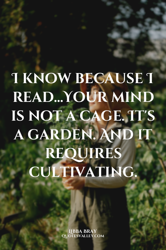 I know because I read...Your mind is not a cage. It's a garden. And it requires...
