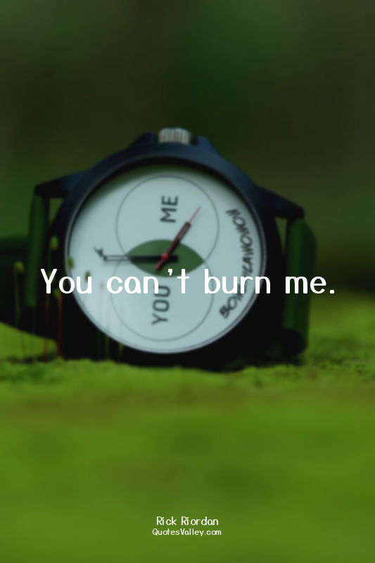 You can’t burn me.