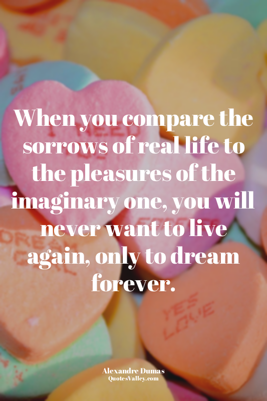 When you compare the sorrows of real life to the pleasures of the imaginary one,...