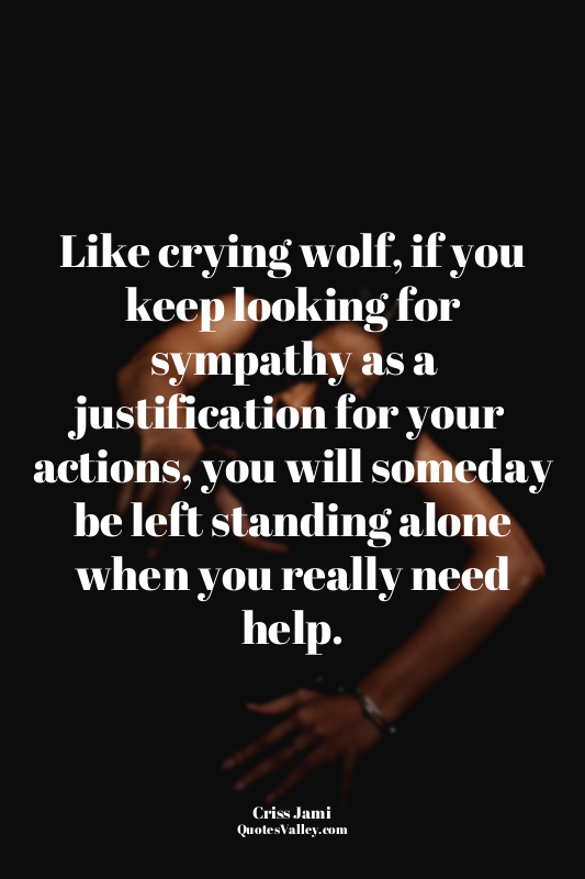 Like crying wolf, if you keep looking for sympathy as a justification for your a...