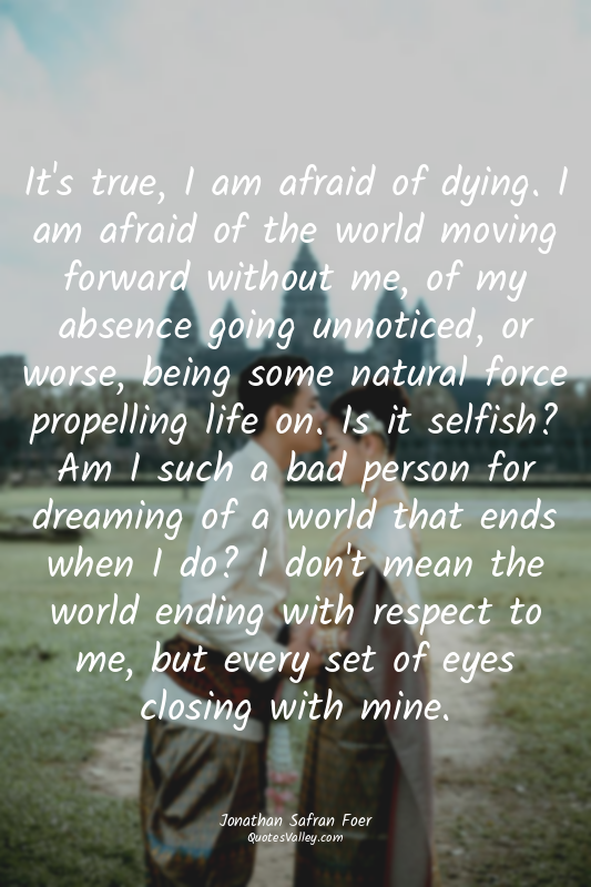 It's true, I am afraid of dying. I am afraid of the world moving forward without...