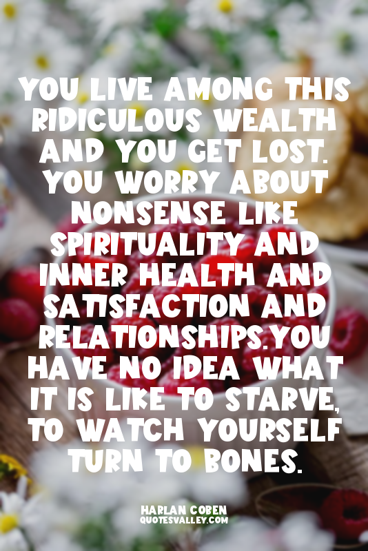 You live among this ridiculous wealth and you get lost. You worry about nonsense...
