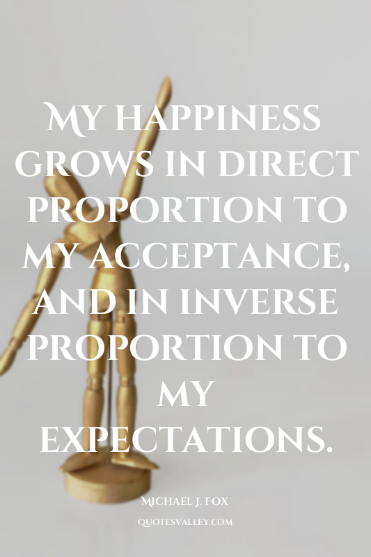 My happiness grows in direct proportion to my acceptance, and in inverse proport...