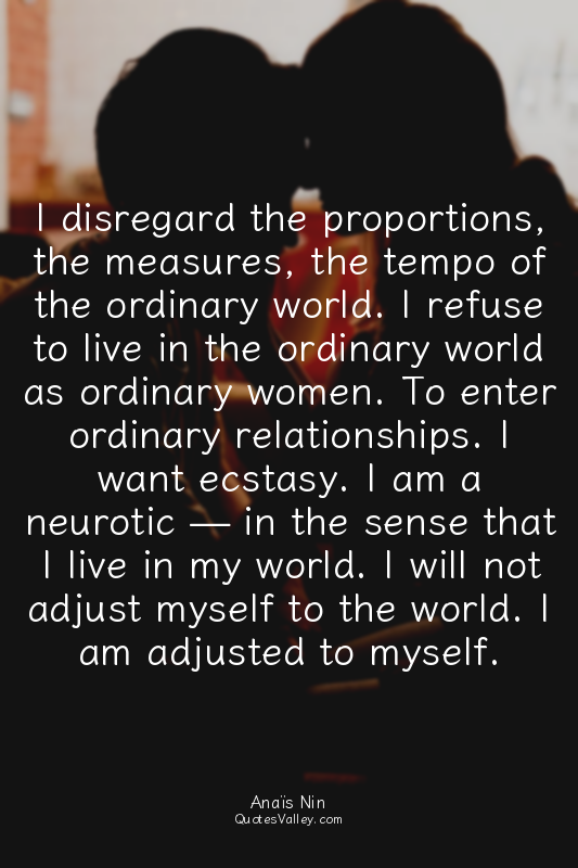 I disregard the proportions, the measures, the tempo of the ordinary world. I re...