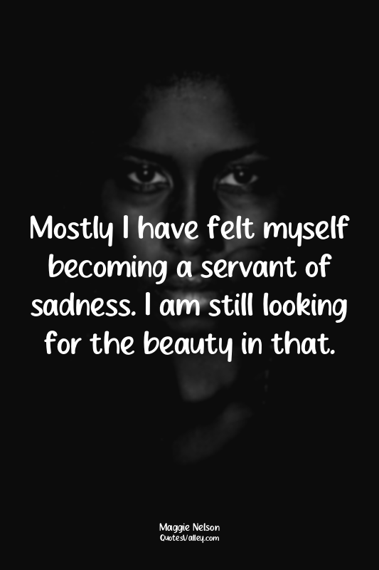 Mostly I have felt myself becoming a servant of sadness. I am still looking for...
