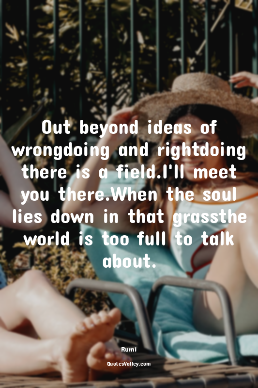 Out beyond ideas of wrongdoing and rightdoing there is a field.I'll meet you the...