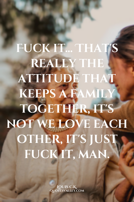 Fuck it... That's really the attitude that keeps a family together, it's not we...