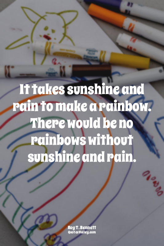 It takes sunshine and rain to make a rainbow. There would be no rainbows without...