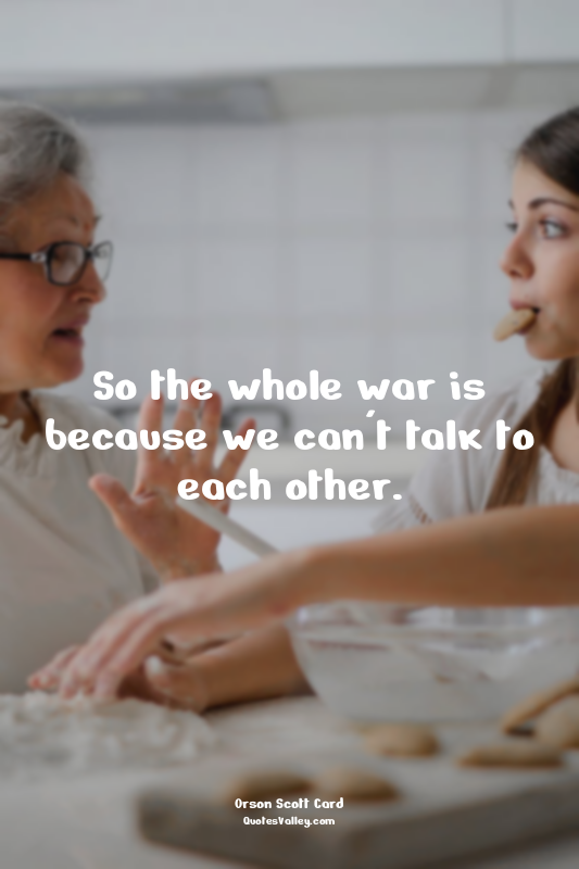 So the whole war is because we can't talk to each other.