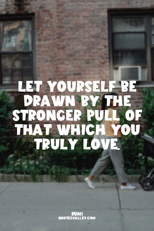 Let yourself be drawn by the stronger pull of that which you truly love.