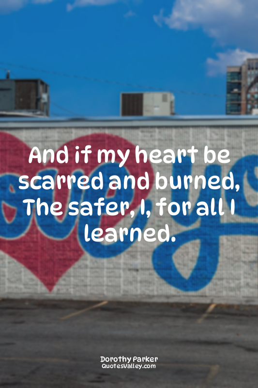 And if my heart be scarred and burned, The safer, I, for all I learned.
