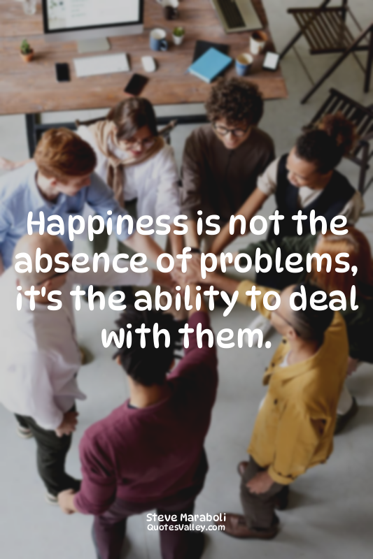Happiness is not the absence of problems, it's the ability to deal with them.