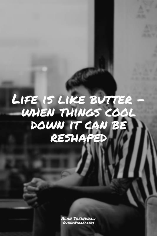 Life is like butter - when things cool down it can be reshaped