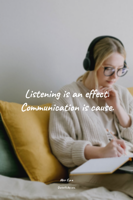 Listening is an effect. Communication is cause.