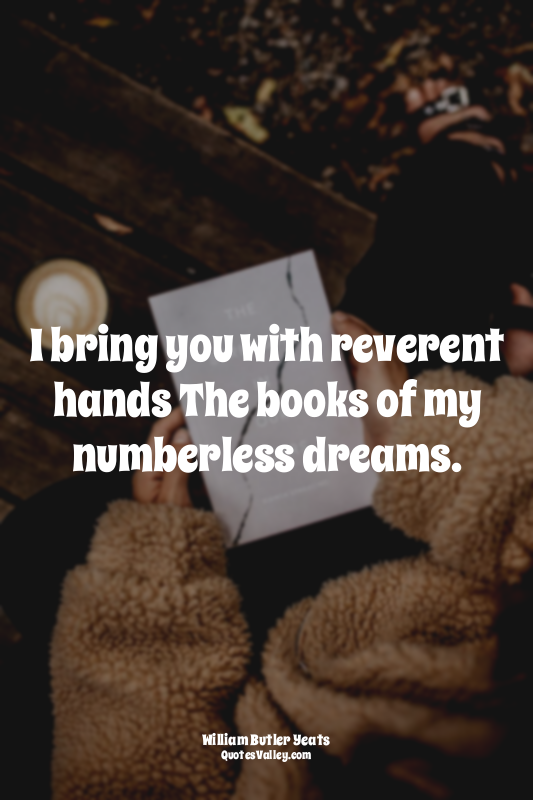 I bring you with reverent hands The books of my numberless dreams.