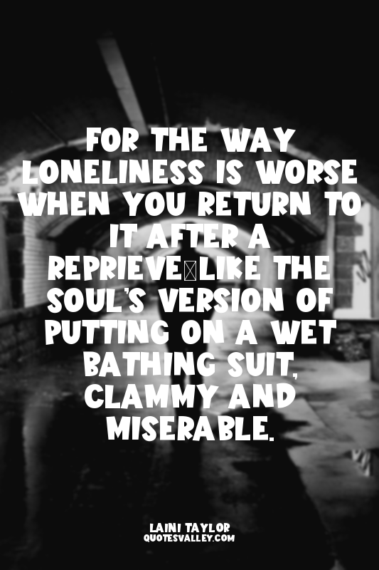 For the way loneliness is worse when you return to it after a reprieve—like the...