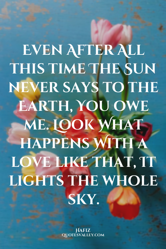 Even After All this time The Sun never says to the Earth, You owe me. Look What...