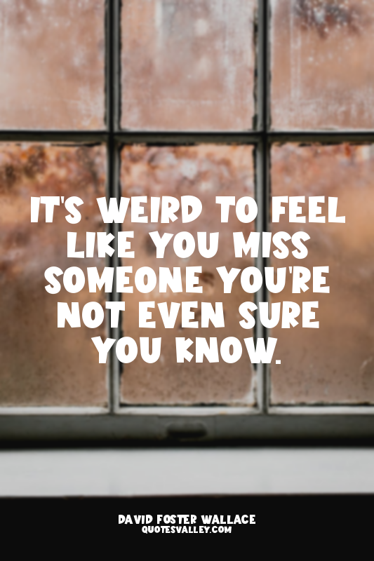 It's weird to feel like you miss someone you're not even sure you know.