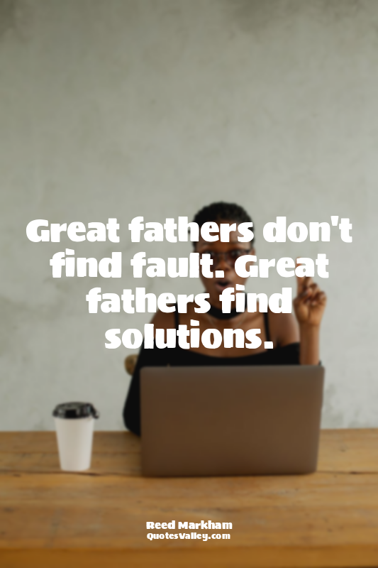 Great fathers don't find fault. Great fathers find solutions.