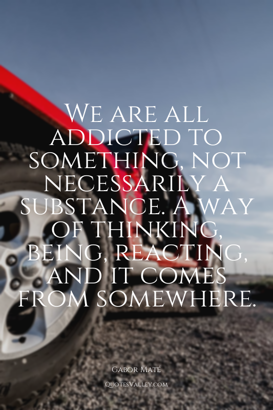 We are all addicted to something, not necessarily a substance. A way of thinking...