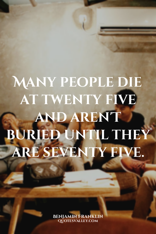 Many people die at twenty five and aren't buried until they are seventy five.