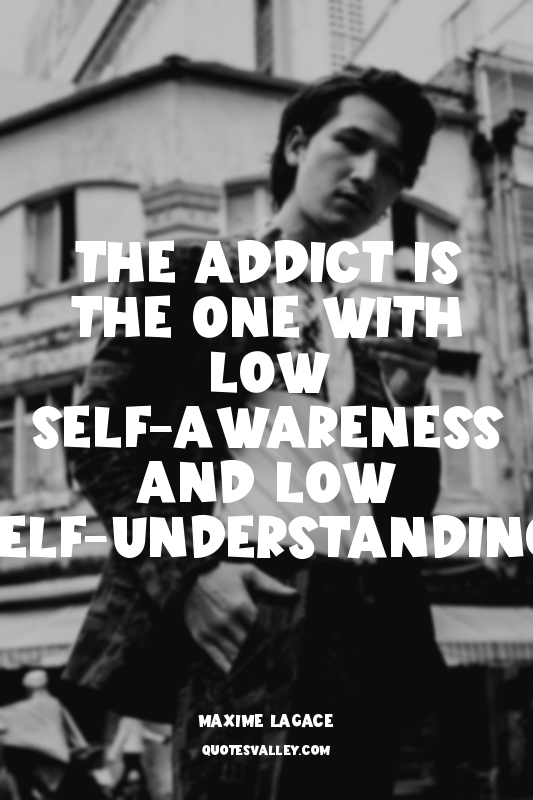 The addict is the one with low self-awareness and low self-understanding.