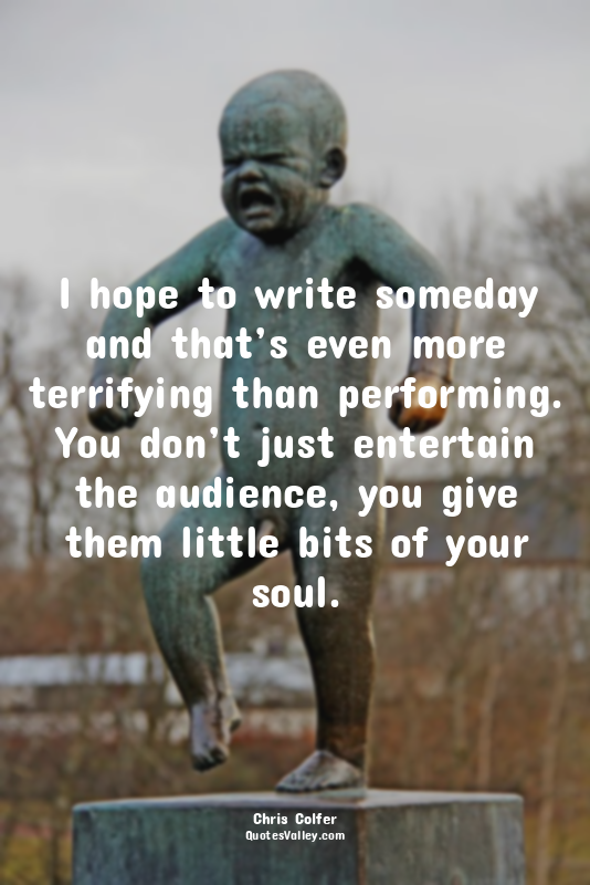 I hope to write someday and that’s even more terrifying than performing. You don...