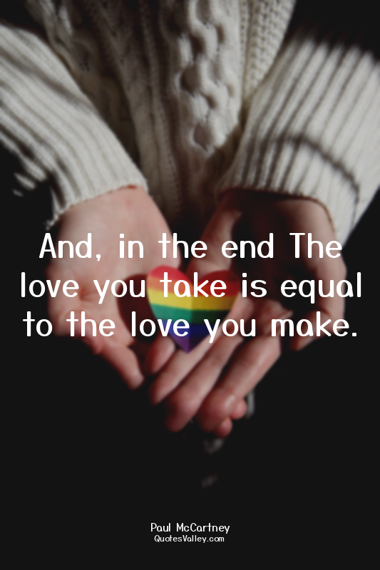And, in the end The love you take is equal to the love you make.