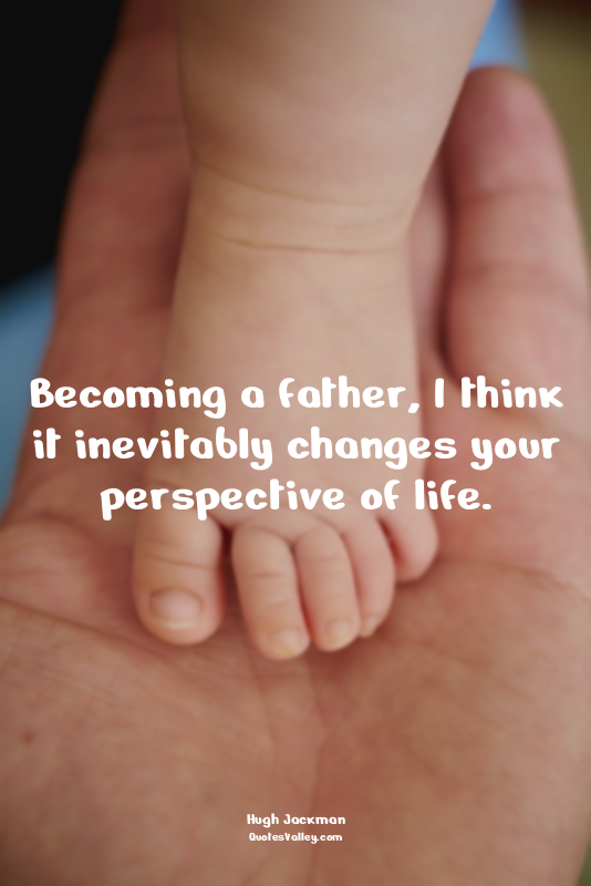 Becoming a father, I think it inevitably changes your perspective of life.
