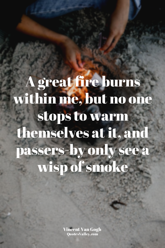 A great fire burns within me, but no one stops to warm themselves at it, and pas...