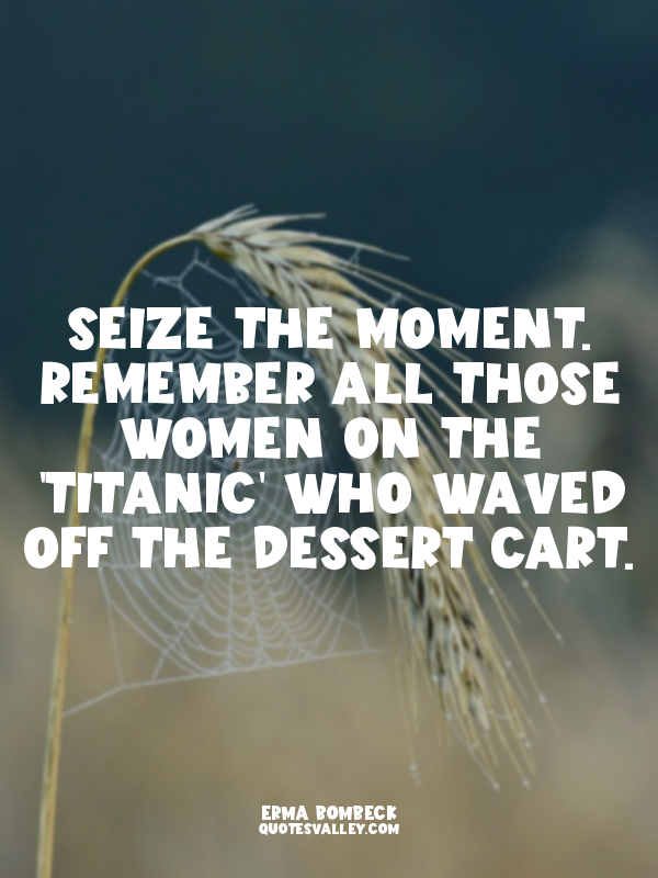 Seize the moment. Remember all those women on the 'Titanic' who waved off the de...