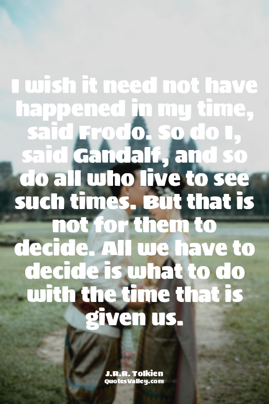 I wish it need not have happened in my time, said Frodo. So do I, said Gandalf,...
