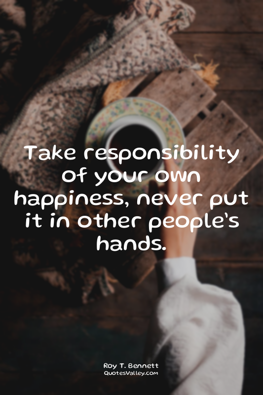 Take responsibility of your own happiness, never put it in other people’s hands.