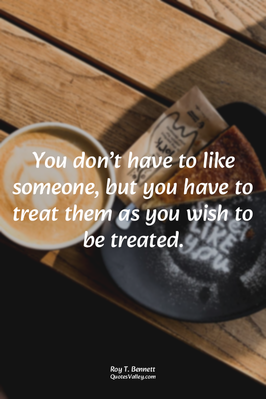 You don’t have to like someone, but you have to treat them as you wish to be tre...