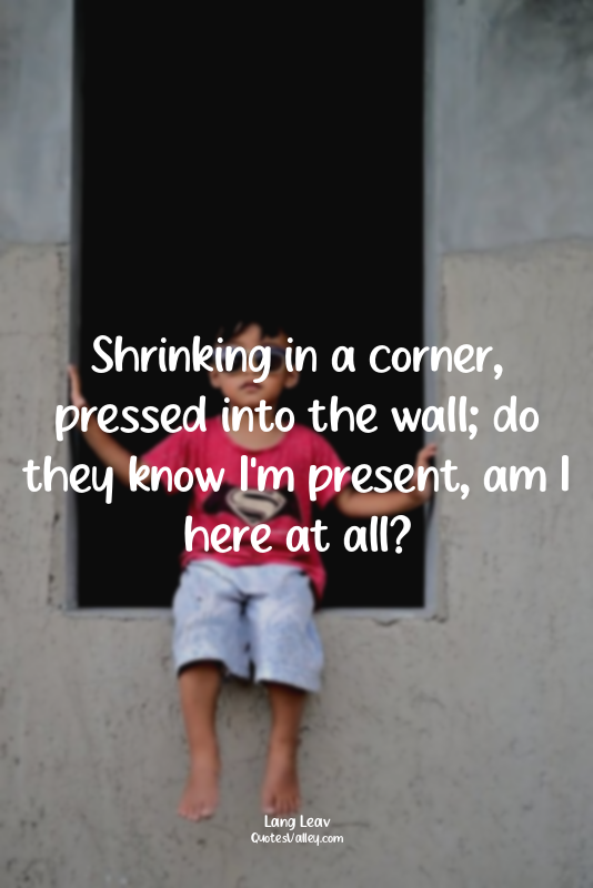 Shrinking in a corner, pressed into the wall; do they know I'm present, am I her...