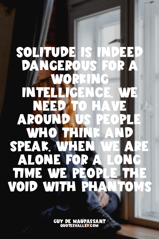 Solitude is indeed dangerous for a working intelligence. We need to have around...