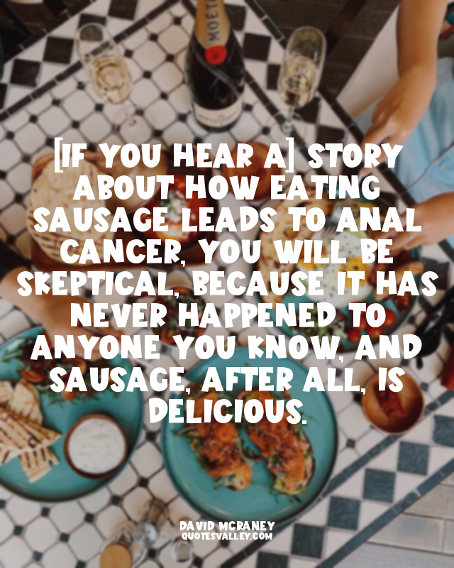 [If you hear a] story about how eating sausage leads to anal cancer, you will be...