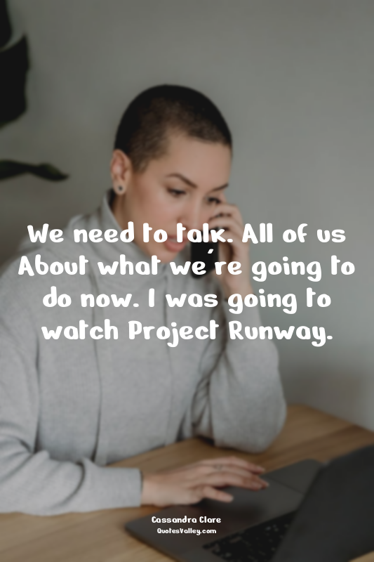 We need to talk. All of us About what we're going to do now. I was going to watc...