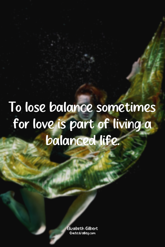 To lose balance sometimes for love is part of living a balanced life.