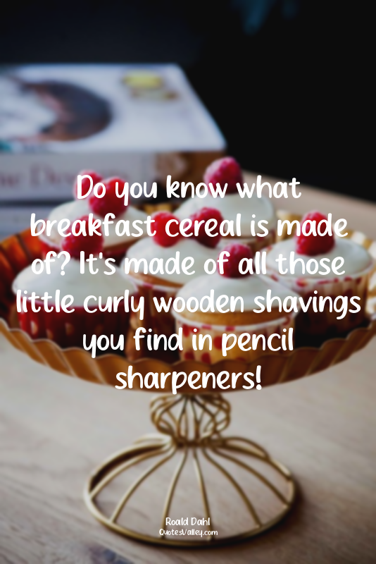 Do you know what breakfast cereal is made of? It's made of all those little curl...