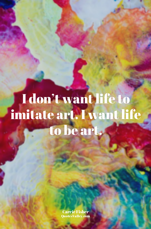 I don’t want life to imitate art. I want life to be art.