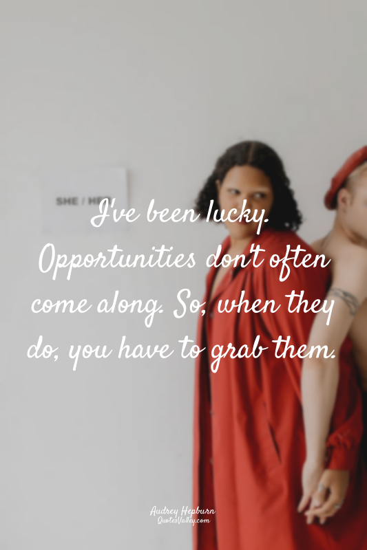 I've been lucky. Opportunities don't often come along. So, when they do, you hav...
