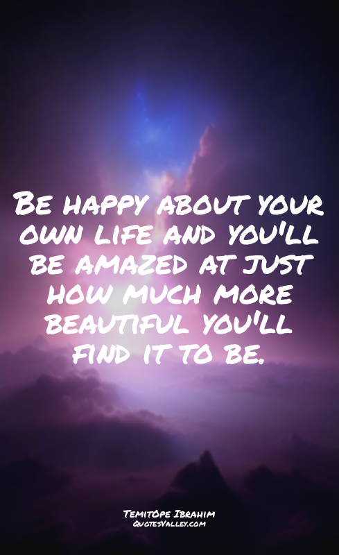 Be happy about your own life and you'll be amazed at just how much more beautifu...