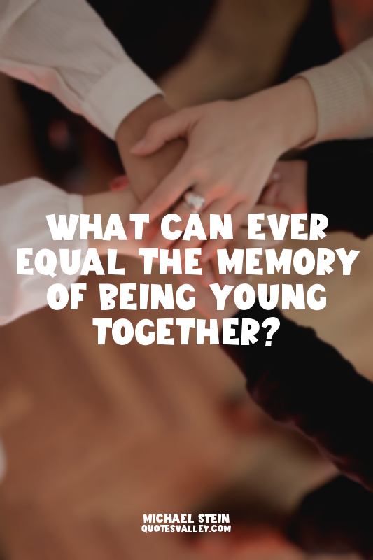 What can ever equal the memory of being young together?