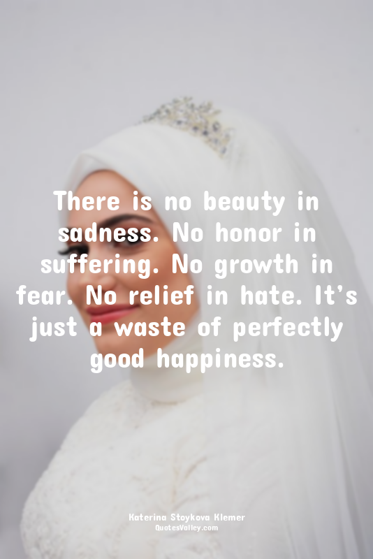 There is no beauty in sadness. No honor in suffering. No growth in fear. No reli...