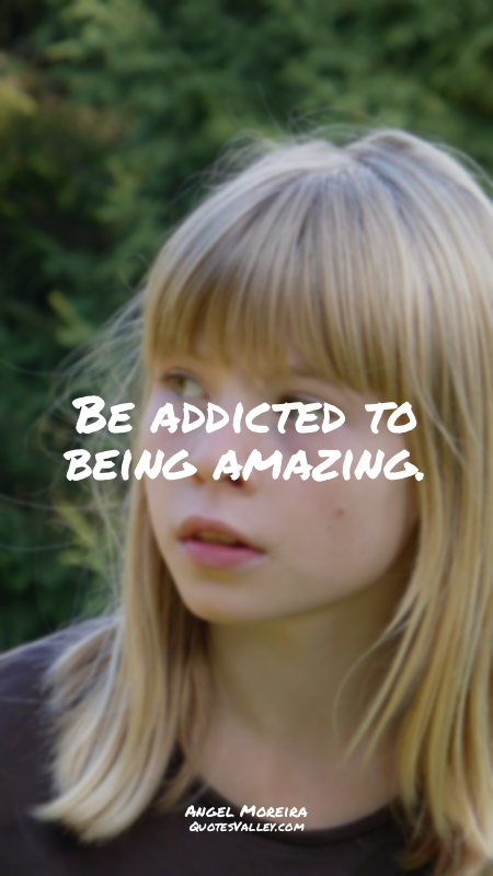 Be addicted to being amazing.