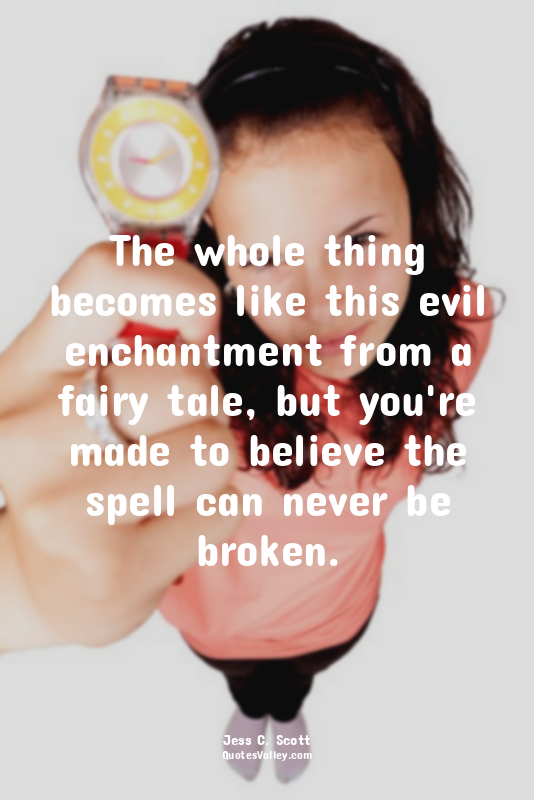 The whole thing becomes like this evil enchantment from a fairy tale, but you're...