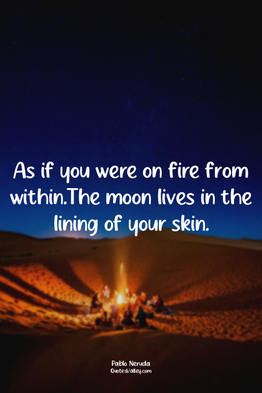As if you were on fire from within.The moon lives in the lining of your skin.