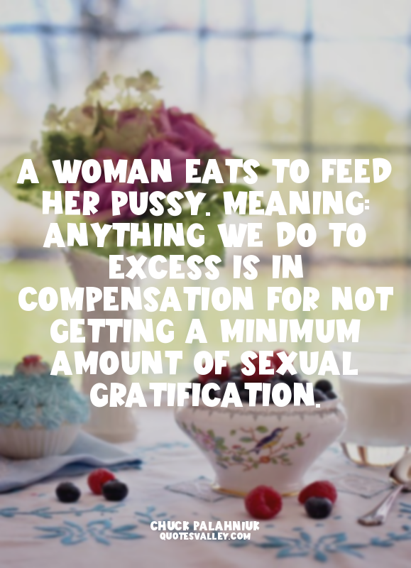 A woman eats to feed her pussy. Meaning: Anything we do to excess is in compensa...